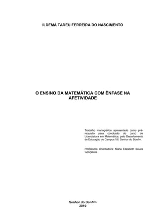 2



  ILDEMÁ TADEU FERREIRA DO NASCIMENTO




O ENSINO DA MATEMÁTICA COM ÊNFASE NA
             AFETIVIDADE




                      Trabalho monográfico apresentado como pré-
                      requisito para conclusão do curso de
                      Licenciatura em Matemática, pelo Departamento
                      de Educação do Campus VII. Senhor do Bonfim.


                      Professora Orientadora: Maria Elizabeth Souza
                      Gonçalves




             Senhor do Bonfim
                  2010
 