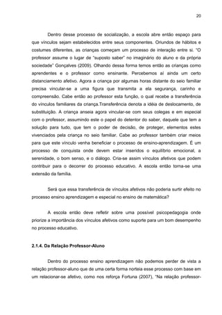 20



       Dentro desse processo de socialização, a escola abre então espaço para
que vínculos sejam estabelecidos entre seus componentes. Oriundos de hábitos e
costumes diferentes, as crianças começam um processo de interação entre si. “O
professor assume o lugar de “suposto saber” no imaginário do aluno e da própria
sociedade” Gonçalves (2009). Olhando dessa forma temos então as crianças como
aprendentes e o professor como ensinante. Percebemos aí ainda um certo
distanciamento afetivo. Agora a criança por algumas horas distante do seio familiar
precisa vincular-se a uma figura que transmita a ela segurança, carinho e
compreensão. Cabe então ao professor esta função, o qual recebe a transferência
do vínculos familiares da criança.Transferência denota a idéia de deslocamento, de
substituição. A criança anseia agora vincular-se com seus colegas e em especial
com o professor, assumindo este o papel do detentor do saber, daquele que tem a
solução para tudo, que tem o poder de decisão, de proteger, elementos estes
vivenciados pela criança no seio familiar. Cabe ao professor também criar meios
para que este vínculo venha beneficiar o processo de ensino-aprendizagem. É um
processo de conquista onde devem estar inseridos o equilíbrio emocional, a
serenidade, o bom senso, e o diálogo. Cria-se assim vínculos afetivos que podem
contribuir para o decorrer do processo educativo. A escola então torna-se uma
extensão da família.


       Será que essa transferência de vínculos afetivos não poderia surtir efeito no
processo ensino aprendizagem e especial no ensino de matemática?


       A escola então deve refletir sobre uma possível psicopedagogia onde
priorize a importância dos vínculos afetivos como suporte para um bom desempenho
no processo educativo.


2.1.4. Da Relação Professor-Aluno


       Dentro do processo ensino aprendizagem não podemos perder de vista a
relação professor-aluno que de uma certa forma norteia esse processo com base em
um relacionar-se afetivo, como nos reforça Fortuna (2007), “Na relação professor-
 