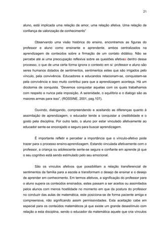 21



aluno, está implicada uma relação de amor, uma relação afetiva. Uma relação de
confiança de valorização de conhecimento”


       Observando uma visão histórica do ensino, encontramos as figuras do
professor e aluno como ensinante e aprendente, ambos centralizados na
aprendizagem de conteúdos sobre a firmação de um contato didático. Não se
percebe até ai uma preocupação reflexiva sobre as questões afetivas dentro desse
processo, o que de uma certa forma ignora o contexto em si: professor e aluno são
seres humanos dotados de sentimentos, sentimentos estes que são irrigados pelo
vínculo, pela convivência. Educadores e educandos relacionam-se, conquistam-se
pela convivência e isso muito contribui para que a aprendizagem aconteça. Há um
dicotomia de conquista. “Devemos conquistar aquelas com os quais trabalhamos
com respeito e nunca pela imposição. A serenidade, o equilíbrio e o dialogo são as
maiores armas para isso”, (ROSSINE, 2001, pag.107).


       Ouvindo, dialogando, compreendendo e aceitando as diferenças quanto à
assimilação de aprendizagem, o educador tende a conquistar a credibilidade e o
gosto pela disciplina. Por outro lado, o aluno por estar vinculado afetivamente ao
educador sente-se encorajado e seguro para buscar aprendizagem.


       É importante refletir e perceber a importância que o vínculo-afetivo pode
trazer para o processo ensino-aprendizagem. Estando vinculada afetivamente com o
professor, a criança ou adolescente sente-se segura e confiante em aprende já que
o seu cognitivo está sendo estimulado pelo seu emocional.


       São os vínculos afetivos que possibilitam a relação transferencial de
sentimentos da família para a escola e transformam o desejo de ensinar e o desejo
de aprender em conhecimento. Em termos afetivos, a significação do professor para
o aluno supera os conteúdos ensinados, estes passam a ser aceitos ou assimilados
pelos alunos com menos hostilidade no momento em que da postura do professor
no conduzir das aulas de matemática, este posiciona-se de forma paciente amiga e
compreensiva, não significando assim permissividades. Esta aceitação cabe em
especial para os conteúdos matemáticos já que existe um grande desestímulo com
relação a esta disciplina, sendo o educador da matemática aquele que cria vínculos
 