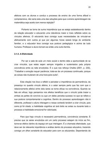 22



afetivos com os alunos e conduz o processo de ensino de uma forma afável e
compreensiva, não seria esta uma das soluções para que o ensino aprendizagem da
matemática seja aceito com menos rejeição?


       Portanto se torna de suma importância que se esteja estabelecendo dentro
da relação educador e educando uma relevância maior e mais refletida sobre os
vínculos afetivos. O educando leva consigo suas necessidades de vincular-se
afetivamente com outros já que por algumas horas estará longe do ambiente
familiar, e o educador leva consigo sua postura pedagógica e acima de tudo
humana. Professor e aluno tornam-se então uma outra família.


2.1.5. A Efetividade


       Por ser a sala de aula um meio social e dentro dela a oportunidade de se
criar vínculos, que estes sejam sempre irrigados e sustentados pela própria
convivência entre os nele envolvidos. É o que nos reforça Chalita (2001, p. 230),
“Trabalhar a emoção requer paciência; trata-se de um processo continuado, porque
as coisas não mudaram de uma hora para outra”.


      Esta citação nos leva a refletir e perceber a importância da permanência, da
presença no quesito vínculo afetivo, é o estar sempre perto que faz com que o
relacionamento afetivo entre dois seres se torne eficaz na convivência. Quando se
fala em eficaz, logo pensamos nos efeitos benéficos que o vínculo pode trazer a
ambas as partes do convívio ou que um delas perceba sucesso no que se refere a
sua postura comportamental e cognitiva. Dentro do processo aprendizagem não é
diferente, professor e aluno interagem e nesse contexto tendem a criar vínculo, pois
como já foi citado: a habilidade cognitiva só terá êxito se antes ou durante todo o
processo a habilidade emocional for valorizada.


      Para que haja vínculo é necessário permanência, convivência constante. É
preciso que os seres envolvidos em um certo processo estejam do início ao fim,
torne-se efetivo dentro do espaço em que interagem. É a chamada efetividade, que
deve ser de relevante importância e análise dentro do processo educativo, trazendo
consigo um olhar constante do educador para com os educandos. Dependendo da
 