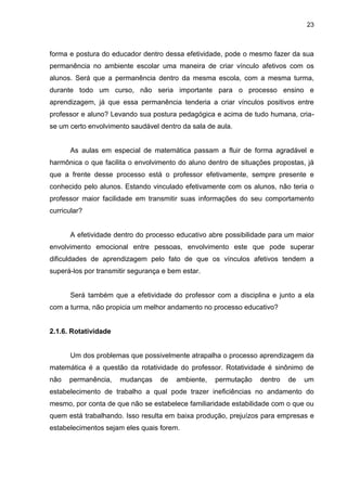 23



forma e postura do educador dentro dessa efetividade, pode o mesmo fazer da sua
permanência no ambiente escolar uma maneira de criar vínculo afetivos com os
alunos. Será que a permanência dentro da mesma escola, com a mesma turma,
durante todo um curso, não seria importante para o processo ensino e
aprendizagem, já que essa permanência tenderia a criar vínculos positivos entre
professor e aluno? Levando sua postura pedagógica e acima de tudo humana, cria-
se um certo envolvimento saudável dentro da sala de aula.


      As aulas em especial de matemática passam a fluir de forma agradável e
harmônica o que facilita o envolvimento do aluno dentro de situações propostas, já
que a frente desse processo está o professor efetivamente, sempre presente e
conhecido pelo alunos. Estando vinculado efetivamente com os alunos, não teria o
professor maior facilidade em transmitir suas informações do seu comportamento
curricular?


      A efetividade dentro do processo educativo abre possibilidade para um maior
envolvimento emocional entre pessoas, envolvimento este que pode superar
dificuldades de aprendizagem pelo fato de que os vínculos afetivos tendem a
superá-los por transmitir segurança e bem estar.


      Será também que a efetividade do professor com a disciplina e junto a ela
com a turma, não propicia um melhor andamento no processo educativo?


2.1.6. Rotatividade


      Um dos problemas que possivelmente atrapalha o processo aprendizagem da
matemática é a questão da rotatividade do professor. Rotatividade é sinônimo de
não   permanência,    mudanças     de   ambiente,   permutação   dentro   de   um
estabelecimento de trabalho a qual pode trazer ineficiências no andamento do
mesmo, por conta de que não se estabelece familiaridade estabilidade com o que ou
quem está trabalhando. Isso resulta em baixa produção, prejuízos para empresas e
estabelecimentos sejam eles quais forem.
 