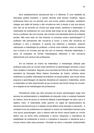 24



      Num estabelecimento educacional não o é diferente. É uma realidade da
Educação pública brasileira: o quadro docente está sempre mudando. Alguns
professores ficam por um período com uma turma, pedem remoções, substituem
colegas que estão de licença e não vinculam-se nem à escola e nem aos alunos.
Isso não vai de encontro ao vínculo que exige tempo, paciência e observação. A
rotatividade de professores em uma escola está longe de ser algo positivo, dessa
forma o professor não cria vínculos, não constrói uma identidade dentro do ambiente
escolar. Não seria esse um dos entraves no processo ensino aprendizagem? O
professor não permanente não vincula-se à turma; a turma não vincula-se ao
professor e nem a disciplina. E quando nos referimos a disciplina, estamos
valorizando a metodologia do professor, a forma como trabalha, como se relaciona
com a turma e os vínculos que ele cria com os mesmos. Havendo rotatividade, o
aluno vê conteúdos de formas metodológicas diferentes e não vincula-se
afetivamente com nenhum dos professores.


      Em se tratando do ensino da matemática, a metodologia utilizada pelo
professor pode junto ao vínculo trazer benefícios na aprendizagem tornando o aluno
mais receptivo à disciplina. Segundo uma manchete da Folha de São Paulo a então
secretária de Educação Maria Helena Guimarães de Castro, enfrenta sérios
problemas na questão rotatividade de professor na escola pública. Isso trouxe sérios
prejuízos à aprendizagem de algumas disciplinas em especial a matemática, sendo
a rotatividade um fator desmotivador já que os alunos não tinham tempo de vincular-
se e adaptar-se às metodologias dos professores.


      Percebemos então que todo processo de ensino aprendizagem exige uma
parceria de profissionalismo e estabilidade do educador onde a mudança freqüente
do mesmo, torna de pouca ou nenhuma eficácia à aprendizagem do aluno que é o
objetivo maior. A rotatividade então assume um papel de desarticuladora da
estrutura educacional que é a relação-vínculo-afetivo entre educador e educando. A
constante troca de professores em especial no ensino da matemática favorece para
uma pouca aprendizagem, pois a mesma está de forma natural ligada ao vínculo
afetivo que se forma entre professores e alunos. Desprezar a importância da
estabilidade de professores à turma e a disciplina é esquecer a relevância que o
vinculo exerce sobre esse processo. Vinculado ao aluno o educador comprometido
 