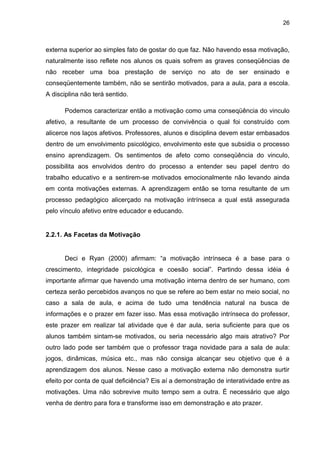 26



externa superior ao simples fato de gostar do que faz. Não havendo essa motivação,
naturalmente isso reflete nos alunos os quais sofrem as graves conseqüências de
não receber uma boa prestação de serviço no ato de ser ensinado e
conseqüentemente também, não se sentirão motivados, para a aula, para a escola.
A disciplina não terá sentido.

      Podemos caracterizar então a motivação como uma conseqüência do vinculo
afetivo, a resultante de um processo de convivência o qual foi construído com
alicerce nos laços afetivos. Professores, alunos e disciplina devem estar embasados
dentro de um envolvimento psicológico, envolvimento este que subsidia o processo
ensino aprendizagem. Os sentimentos de afeto como conseqüência do vinculo,
possibilita aos envolvidos dentro do processo a entender seu papel dentro do
trabalho educativo e a sentirem-se motivados emocionalmente não levando ainda
em conta motivações externas. A aprendizagem então se torna resultante de um
processo pedagógico alicerçado na motivação intrínseca a qual está assegurada
pelo vínculo afetivo entre educador e educando.


2.2.1. As Facetas da Motivação


      Deci e Ryan (2000) afirmam: “a motivação intrínseca é a base para o
crescimento, integridade psicológica e coesão social”. Partindo dessa idéia é
importante afirmar que havendo uma motivação interna dentro de ser humano, com
certeza serão percebidos avanços no que se refere ao bem estar no meio social, no
caso a sala de aula, e acima de tudo uma tendência natural na busca de
informações e o prazer em fazer isso. Mas essa motivação intrínseca do professor,
este prazer em realizar tal atividade que é dar aula, seria suficiente para que os
alunos também sintam-se motivados, ou seria necessário algo mais atrativo? Por
outro lado pode ser também que o professor traga novidade para a sala de aula:
jogos, dinâmicas, música etc., mas não consiga alcançar seu objetivo que é a
aprendizagem dos alunos. Nesse caso a motivação externa não demonstra surtir
efeito por conta de qual deficiência? Eis aí a demonstração de interatividade entre as
motivações. Uma não sobrevive muito tempo sem a outra. É necessário que algo
venha de dentro para fora e transforme isso em demonstração e ato prazer.
 
