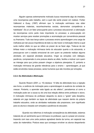 27




      Alguém apenas extremamente motivado busca meramente algo de imediato,
uma recompensa pelo trabalho, sem a qual não sente prazer em realizar. Fortier
Vallerand e Guay, (1997) afirmam que “a motivação extrínseca visa obter
recompensas materiais, reconhecimentos sociais, demonstrar competência e
habilidade”. Eis aí um fator preocupante para o processo educacional: a valorização
da recompensa como parte mais importante no processo; a preocupação em
mostrar serviços para receber promoções a acomodação por conveniência pessoal
ou financeira. Tudo isso lança sobre o processo ensino aprendizagem uma carga de
ineficácia por dar pouca importância de lado ou não haver a motivação interna a qual
surte melhor efeito no que se refere ao prazer de se fazer algo. Trata-se de dar
ênfase maior a motivação intrínseca tanto do educador quanto a do educando, e
preocupa-se com o estado emocional de com quem se pretende realizar alguma
atividade, em especial atividade educativa. Irrigar as emoções com diálogos,
paciência, compreensão é uma postura aberta ao afeto, facilita a motivar com quem
se interage para que juntos possam chegar a objetivos planejados. É, portanto a
motivação intrínseca de grande relevância para o ensino – aprendizagem, já que
estão envolvidos nesse processo, seres humanos que são movidos por emoções.


2.2.2. Da Afetividade à Motivação


      Quando Rossini (2001, p. 15) destaca: “A falta de afetividade leva a rejeição
aos livros, a carência de motivação para a aprendizagem à ausência de vontade de
crescer. Portanto, o aprender esta ligado ao ato afetivo”, percebemos aí como a
motivação pode ser a causa ou de uma boa relação afetiva entre professor e aluno.
A motivação intrínseca do professor desperta no aluno o “gosto” pela disciplina,
estando em jogo também os laços de afetividade que nascem dentro do próprio
trabalho educativo, onde as atividades realizadas são prazerosos, com significado
para os alunos e dosada com simpatia e paciência do educador.


          Quando nos referimos à motivação conseqüência da afetividade, estamos
tratando de um sentimento que é intrínseco no professor, que é o prazer em ensinar,
trazendo com isso uma certa postura agradável diante da turma, em especial nas
aulas de matemática. Postura essa que consegue envolver os alunos despertando
 