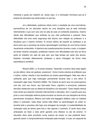 28



interesse e gosto por estarem ali, nesse caso, é a motivação intrínseca que já é
própria do educador que sente prazer no que faz.


          Já a afetividade, podemos citá-la como o resultado de uma convivência,
permanência de um educador dentro de uma disciplina que já está motivado
internamente e que com isso cria na sala de aula um ambiente prazeroso, mesmo
diante das dificuldades que enfrenta na sua vida profissional e pessoal. Essa
afetividade cria uma certa segurança dos alunos com relação ao professor e a
disciplina que o mesmo ministra. O vinculo afetivo dá suporte ao professor e ao
aluno para que o processo de ensino aprendizagem aconteça de uma forma menos
meramente conteudista. A abertura aos questionamentos durante a aula, a coragem
de tentar resolver situações, problemas mesmo com dificuldades tudo isso se torna
parte do trabalho em sala de aula sem que haja tensão por parte dos alunos.
Estando vinculado afetivamente, professor e aluno interagem de forma mais
espontânea e confiável.


          Rossini (2001, p. 9) ainda ressalva: “Aprender e ensinar deve estar ligado
ao ato afetivo: deve ser gostoso, prazeroso”. Como muitos estudos já enfatizam que
o lúdico, motiva, diverte e traz benefícios ao ensino aprendizagem. Mas isso não é
suficiente para que haja motivação permanente durante todo o ano letivo. É
necessário algo mais; Fiorentini (2006): “Ao mostrar ao aluno que nos preocupamos
com ele, com seu futuro, seu bem-estar físico, cognitivo e emocional, podemos
derrubar obstáculos que os afasta da disciplina e do educador”. Essa citação reforça
mais ainda que estando motivado internamente o educador, tem o suporte para que
junto a uma motivação externa possa envolver os alunos em sua disciplina de forma
permanente, duradoura. Mesmo com toda uma bagagem didática, todo um material
lúdico e motivador, nada disso surtirá total efeito na aprendizagem se antes ou
durante todo o processo não haja uma dosagem de emoção. A sustentabilidade da
motivação está de dentro para fora e não apenas o contrario. O sentir deve estar
antecipado ao fazer e este sentir garante uma eficácia no ato de ensinar. O
educador deve estar envolvido numa postura de prazer no que pretende fazer,
gerando assim o comprometimento embasado pela emoção. A aula, em especial de
 