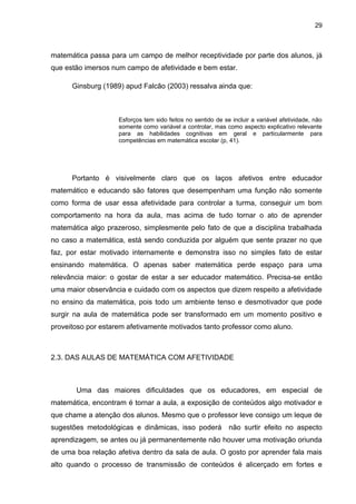 29



matemática passa para um campo de melhor receptividade por parte dos alunos, já
que estão imersos num campo de afetividade e bem estar.

      Ginsburg (1989) apud Falcão (2003) ressalva ainda que:



                    Esforços tem sido feitos no sentido de se incluir a variável afetividade, não
                    somente como variável a controlar, mas como aspecto explicativo relevante
                    para as habilidades cognitivas em geral e particularmente para
                    competências em matemática escolar (p, 41).




      Portanto é visivelmente claro que os laços afetivos entre educador
matemático e educando são fatores que desempenham uma função não somente
como forma de usar essa afetividade para controlar a turma, conseguir um bom
comportamento na hora da aula, mas acima de tudo tornar o ato de aprender
matemática algo prazeroso, simplesmente pelo fato de que a disciplina trabalhada
no caso a matemática, está sendo conduzida por alguém que sente prazer no que
faz, por estar motivado internamente e demonstra isso no simples fato de estar
ensinando matemática. O apenas saber matemática perde espaço para uma
relevância maior: o gostar de estar a ser educador matemático. Precisa-se então
uma maior observância e cuidado com os aspectos que dizem respeito a afetividade
no ensino da matemática, pois todo um ambiente tenso e desmotivador que pode
surgir na aula de matemática pode ser transformado em um momento positivo e
proveitoso por estarem afetivamente motivados tanto professor como aluno.



2.3. DAS AULAS DE MATEMÁTICA COM AFETIVIDADE



       Uma das maiores dificuldades que os educadores, em especial de
matemática, encontram é tornar a aula, a exposição de conteúdos algo motivador e
que chame a atenção dos alunos. Mesmo que o professor leve consigo um leque de
sugestões metodológicas e dinâmicas, isso poderá             não surtir efeito no aspecto
aprendizagem, se antes ou já permanentemente não houver uma motivação oriunda
de uma boa relação afetiva dentro da sala de aula. O gosto por aprender fala mais
alto quando o processo de transmissão de conteúdos é alicerçado em fortes e
 