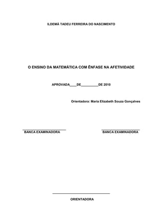 3



              ILDEMÁ TADEU FERREIRA DO NASCIMENTO




   O ENSINO DA MATEMÁTICA COM ÊNFASE NA AFETIVIDADE



                APROVADA____DE__________DE 2010




                            Orientadora: Maria Elizabeth Souza Gonçalves




_________________________                      ______________________
 BANCA EXAMINADORA                              BANCA EXAMINADORA




                 _________________________________

                            ORIENTADORA
 