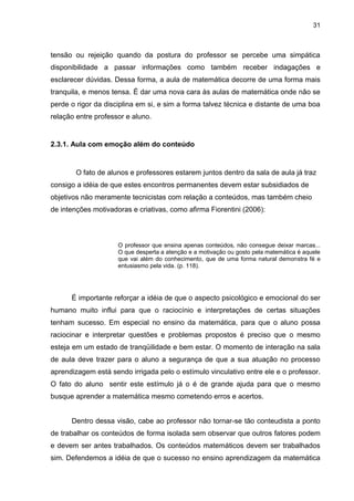 31



tensão ou rejeição quando da postura do professor se percebe uma simpática
disponibilidade a passar informações como também receber indagações e
esclarecer dúvidas. Dessa forma, a aula de matemática decorre de uma forma mais
tranquila, e menos tensa. É dar uma nova cara às aulas de matemática onde não se
perde o rigor da disciplina em si, e sim a forma talvez técnica e distante de uma boa
relação entre professor e aluno.


2.3.1. Aula com emoção além do conteúdo


        O fato de alunos e professores estarem juntos dentro da sala de aula já traz
consigo a idéia de que estes encontros permanentes devem estar subsidiados de
objetivos não meramente tecnicistas com relação a conteúdos, mas também cheio
de intenções motivadoras e criativas, como afirma Fiorentini (2006):



                     O professor que ensina apenas conteúdos, não consegue deixar marcas...
                     O que desperta a atenção e a motivação ou gosto pela matemática é aquele
                     que vai além do conhecimento, que de uma forma natural demonstra fé e
                     entusiasmo pela vida. (p. 118).




      É importante reforçar a idéia de que o aspecto psicológico e emocional do ser
humano muito influi para que o raciocínio e interpretações de certas situações
tenham sucesso. Em especial no ensino da matemática, para que o aluno possa
raciocinar e interpretar questões e problemas propostos é preciso que o mesmo
esteja em um estado de tranqüilidade e bem estar. O momento de interação na sala
de aula deve trazer para o aluno a segurança de que a sua atuação no processo
aprendizagem está sendo irrigada pelo o estímulo vinculativo entre ele e o professor.
O fato do aluno sentir este estímulo já o é de grande ajuda para que o mesmo
busque aprender a matemática mesmo cometendo erros e acertos.


      Dentro dessa visão, cabe ao professor não tornar-se tão conteudista a ponto
de trabalhar os conteúdos de forma isolada sem observar que outros fatores podem
e devem ser antes trabalhados. Os conteúdos matemáticos devem ser trabalhados
sim. Defendemos a idéia de que o sucesso no ensino aprendizagem da matemática
 