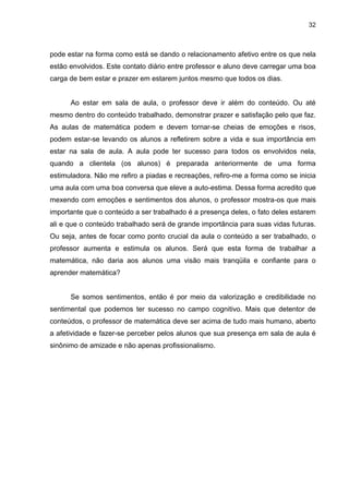 32



pode estar na forma como está se dando o relacionamento afetivo entre os que nela
estão envolvidos. Este contato diário entre professor e aluno deve carregar uma boa
carga de bem estar e prazer em estarem juntos mesmo que todos os dias.


      Ao estar em sala de aula, o professor deve ir além do conteúdo. Ou até
mesmo dentro do conteúdo trabalhado, demonstrar prazer e satisfação pelo que faz.
As aulas de matemática podem e devem tornar-se cheias de emoções e risos,
podem estar-se levando os alunos a refletirem sobre a vida e sua importância em
estar na sala de aula. A aula pode ter sucesso para todos os envolvidos nela,
quando a clientela (os alunos) é preparada anteriormente de uma forma
estimuladora. Não me refiro a piadas e recreações, refiro-me a forma como se inicia
uma aula com uma boa conversa que eleve a auto-estima. Dessa forma acredito que
mexendo com emoções e sentimentos dos alunos, o professor mostra-os que mais
importante que o conteúdo a ser trabalhado é a presença deles, o fato deles estarem
ali e que o conteúdo trabalhado será de grande importância para suas vidas futuras.
Ou seja, antes de focar como ponto crucial da aula o conteúdo a ser trabalhado, o
professor aumenta e estimula os alunos. Será que esta forma de trabalhar a
matemática, não daria aos alunos uma visão mais tranqüila e confiante para o
aprender matemática?


      Se somos sentimentos, então é por meio da valorização e credibilidade no
sentimental que podemos ter sucesso no campo cognitivo. Mais que detentor de
conteúdos, o professor de matemática deve ser acima de tudo mais humano, aberto
a afetividade e fazer-se perceber pelos alunos que sua presença em sala de aula é
sinônimo de amizade e não apenas profissionalismo.
 