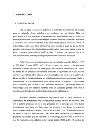 33



3. METODOLOGIA



3.1. DA METODOLOGIA


        Faz-se agora necessário, descrever e entender os caminhos percorridos
para a realização desse trabalho e os resultados por ele obtidos. Não nos
prendemos, à forma mecânica e desprovida de sensibilidade que é comum na
realização de outros trabalhos que exigem somente técnica e habilidade. Atrelamos
a iniciativa, dos questionamentos e da criatividade para a realização deste. A
metodologia então não deve confundir-se com técnica a qual faz-se de forma
peculiar determinado tipo de atividade considerando o modo mais hábil e prático de
fazer, como nos garante Rudio (1986, p. 14) “ O trabalho de pesquisa não é de
natureza mecânica, mas requer imaginação criadora e iniciativa individual”.


        Referindo-se a metodologia podemos conceituá-la segundo Galiano (1979,
p. 06) Apud Prestes (2005, p.29) “é um conjunto de etapas, ordenadamente
dispostos, a serem vencidas na investigação para alcançar determinado fim”. Trata-
se então de um processo previamente analisado e organizado na busca de uma
comprovação teórica pára reforçar uma imaginação, uma idéia real e observada.
Neste sentido, a metodologia para um trabalho cientifico requer um pensar criador e
questionador de quem pesquisa. A partir deste pensar, e imaginar, o pesquisador
traça caminhos que os leve a um         resultado satisfatório. Percebe-se então na
metodologia para um trabalho cientifico todo um processo gerado, uma idéia e
questionamento individual, totalmente desprovida da artificialidade.


        Torna-se também interessante argumentar que a parte essencial e
significativa da metodologia não são resultados obtidos ao final do processo, mas
sim o próprio processo em si e este processo em si abrange toda uma busca
investigatória com base em fatos que nos intrigam e nos levam a busca de
comprovações teóricas como nos confirma Rudio (1986, p.10). “A realidade empírica
se revela a nós por meio de fatos”. São estes fatos analisados por meio de um
processo organizado que dá relevância a metodologia,ajudando-nos a entender o
que foi realizado neste trabalho como reforça Castro (2006, p.31). “O objetivo da
 