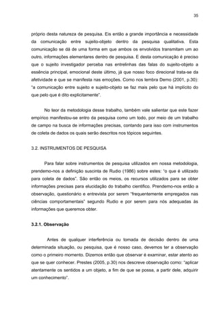 35



próprio desta natureza de pesquisa. Eis então a grande importância e necessidade
da comunicação entre sujeito-objeto dentro da pesquisa qualitativa. Esta
comunicação se dá de uma forma em que ambos os envolvidos transmitam um ao
outro, informações elementares dentro de pesquisa. E desta comunicação é preciso
que o sujeito investigador perceba nas entrelinhas das falas do sujeito-objeto a
essência principal, emocional deste último, já que nosso foco direcional trata-se da
afetividade e que se manifesta nas emoções. Como nos lembra Demo (2001, p.30):
“a comunicação entre sujeito e sujeito-objeto se faz mais pelo que há implícito do
que pelo que é dito explicitamente”.


      No teor da metodologia desse trabalho, também vale salientar que este fazer
empírico manifestou-se entro da pesquisa como um todo, por meio de um trabalho
de campo na busca de informações precisas, contando para isso com instrumentos
de coleta de dados os quais serão descritos nos tópicos seguintes.


3.2. INSTRUMENTOS DE PESQUISA


      Para falar sobre instrumentos de pesquisa utilizados em nossa metodologia,
prendemo-nos a definição suscinta de Rudio (1986) sobre estes: “o que é utilizado
para coleta de dados”. São então os meios, os recursos utilizados para se obter
informações precisas para elucidação do trabalho cientifico. Prendemo-nos então a
observação, questionário e entrevista por serem “frequentemente empregados nas
ciências comportamentais” segundo Rudio e por serem para nós adequadas às
informações que queremos obter.


3.2.1. Observação


        Antes de qualquer interferência ou tomada de decisão dentro de uma
determinada situação, ou pesquisa, que é nosso caso, devemos ter a observação
como o primeiro momento. Dizemos então que observar é examinar, estar atento ao
que se quer conhecer. Prestes (2005, p.30) nos descreve observação como: “aplicar
atentamente os sentidos a um objeto, a fim de que se possa, a partir dele, adquirir
um conhecimento”.
 