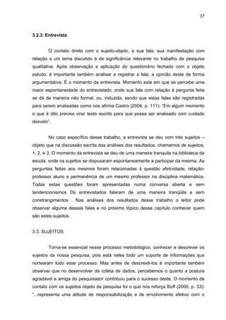 37



3.2.3. Entrevista


        O contato direto com o sujeito-objeto, a sua fala, sua manifestação com
relação a um tema discutido é de significância relevante no trabalho de pesquisa
qualitativa. Após observação e aplicação do questionário fechado com o objeto
estudo, é importante também analisar e registrar a fala, a opinião deste de forma
argumentativa. É o momento da entrevista. Momento este em que se percebe uma
maior espontaneidade do entrevistado, onde sua fala com relação à pergunta feita
se dá de maneira não formal, ou, induzida, sendo que estas falas são registradas
para serem analisadas como nos afirma Castro (2006, p. 111): “Em algum momento
o que é dito precisa virar texto escrito para que possa ser analisado com cuidado
desvelo”.


        No caso específico desse trabalho, a entrevista se deu com três sujeitos –
objeto que na discussão escrita das análises dos resultados, chamamos de sujeitos,
1, 2, e 3. O momento da entrevista se deu de uma maneira tranquila na biblioteca da
escola, onde os sujeitos se dispusaram espontaneamente a participar da mesma. As
perguntas feitas aos mesmos foram relacionadas à questão afetividade, relação-
professor aluno e permanência de um mesmo professor na disciplina matemática.
Todas estas questões foram apresentadas numa conversa aberta e sem
tendencionismos Os entrevistados falaram de uma maneira tranqüila e sem
constrangimentos . Nas análises dos resultados desse trabalho o leitor pode
observar alguma dessas falas e no próximo tópico desse capítulo conhecer quem
são estes sujeitos.


3.3. SUJEITOS


        Torna-se essencial nesse processo metodológico, conhecer e descrever os
sujeitos da nossa pesquisa, pois está neles todo um suporte de informações que
nortearam todo esse processo. Mas antes de descrevê-los é importante também
observar que no desenvolver da coleta de dados, percebemos o quanto a postura
agradável e amiga do pesquisador contribuiu para o sucesso deste. O momento de
contato com os sujeitos objeto da pesquisa foi o que nos reforça Boff (2000, p. 33):
“...representa uma atitude de responsabilização e de envolvimento afetivo com o
 
