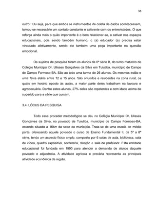 38



outro”. Ou seja, para que ambos os instrumentos de coleta de dados acontecessem,
tornou-se necessário um contato constante e cativante com os entrevistados. O que
reforça ainda mais o quão importante é o bem relacionar-se, o cativar nos espaços
educacionais, pois sendo também humano, o (a) educador (a) precisa estar
vinculado afetivamente, sendo ele também uma peça importante na questão
emocional.


       Os sujeitos de pesquisa foram os alunos da 6ª série B, do turno matutino do
Colégio Municipal Dr. Ulisses Gonçalves da Silva em Tuiutiba, município de Campo
de Campo Formoso-BA. São ao todo uma turma de 26 alunos. Os mesmos estão e
uma faixa etária entre 12 e 15 anos. São oriundos e residentes na zona rural, os
quais em horário oposto às aulas, a maior parte deles trabalham na lavoura e
agropecuária. Dentre estes alunos, 27% deles são repetentes e com idade acima do
sugerido para a série que cursam.


3.4. LÓCUS DA PESQUISA


       Todo esse proceder metodológico se deu no Colégio Municipal Dr. Ulisses
Gonçalves da Silva, no povoado de Tuiutiba, município de Campo Formoso-BA,
estando situado a 16km da sede do município. Trata-se de uma escola de médio
porte, oferecendo aquele povoado o curso de Ensino Fundamental II, da 5ª a 8ª
série, tendo um aspecto físico amplo, composto por 6 salas de aula, biblioteca, sala
de vídeo, quadro expositivo, secretaria, direção e sala de professor. Esta entidade
educacional foi fundada em 1990 para atender a demanda de alunos daquele
povoado e adjacência. A atividade agrícola e precária representa as principais
atividade econômica da região.
 