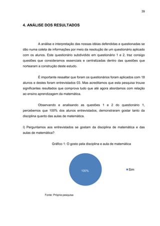 39



4. ANÁLISE DOS RESULTADOS



          A análise e interpretação das nossas idéias defendidas e questionadas se
dão numa coleta de informações por meio da resolução de um questionário aplicado
com os alunos. Este questionário subdividido em questionário 1 e 2, traz consigo
questões que consideramos essenciais e centralizadas dentro das questões que
nortearam a construção deste estudo.


          É importante ressaltar que foram os questionários foram aplicados com 18
alunos e destes foram entrevistados 03. Mas acreditamos que esta pesquisa trouxe
significantes resultados que comprova tudo que até agora abordamos com relação
ao ensino aprendizagem da matemática.


          Observando e analisando as questões 1 e 2 do questionário 1,
percebemos que 100% dos alunos entrevistados, demonstraram gostar tanto da
disciplina quanto das aulas de matemática.


I) Perguntamos aos entrevistados se gostam da disciplina de matemática e das
aulas de matemática?


                   Gráfico 1: O gosto pela disciplina e aula de matemática

                                         00
                                         0




                                        100%                            Sim




              Fonte: Própria pesquisa
 