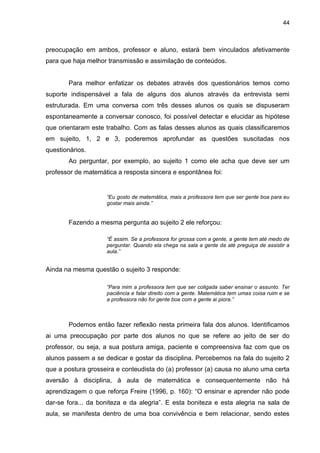 44



preocupação em ambos, professor e aluno, estará bem vinculados afetivamente
para que haja melhor transmissão e assimilação de conteúdos.


       Para melhor enfatizar os debates através dos questionários temos como
suporte indispensável a fala de alguns dos alunos através da entrevista semi
estruturada. Em uma conversa com três desses alunos os quais se dispuseram
espontaneamente a conversar conosco, foi possível detectar e elucidar as hipótese
que orientaram este trabalho. Com as falas desses alunos as quais classificaremos
em sujeito, 1, 2 e 3, poderemos aprofundar as questões suscitadas nos
questionários.
       Ao perguntar, por exemplo, ao sujeito 1 como ele acha que deve ser um
professor de matemática a resposta sincera e espontânea foi:


                    “Eu gosto de matemática, mais a professora tem que ser gente boa para eu
                    gostar mais ainda.”


       Fazendo a mesma pergunta ao sujeito 2 ele reforçou:

                    “É assim. Se a professora for grossa com a gente, a gente tem até medo de
                    perguntar. Quando ela chega na sala a gente da até preguiça de assistir a
                    aula.”


Ainda na mesma questão o sujeito 3 responde:

                    “Para mim a professora tem que ser coligada saber ensinar o assunto. Ter
                    paciência e falar direito com a gente. Matemática tem umas coisa ruim e se
                    a professora não for gente boa com a gente ai piora.”



       Podemos então fazer reflexão nesta primeira fala dos alunos. Identificamos
ai uma preocupação por parte dos alunos no que se refere ao jeito de ser do
professor, ou seja, a sua postura amiga, paciente e compreensiva faz com que os
alunos passem a se dedicar e gostar da disciplina. Percebemos na fala do sujeito 2
que a postura grosseira e conteudista do (a) professor (a) causa no aluno uma certa
aversão à disciplina, à aula de matemática e consequentemente não há
aprendizagem o que reforça Freire (1996, p. 160): “O ensinar e aprender não pode
dar-se fora... da boniteza e da alegria”. E esta boniteza e esta alegria na sala de
aula, se manifesta dentro de uma boa convivência e bem relacionar, sendo estes
 
