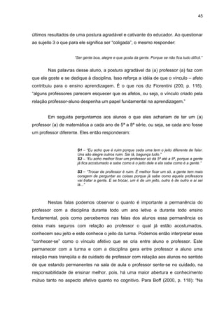 45



últimos resultados de uma postura agradável e cativante do educador. Ao questionar
ao sujeito 3 o que para ele significa ser “coligada”, o mesmo responder:


                     “Ser gente boa, alegre e que gosta da gente. Porque se não fica tudo difícil.”


        Nas palavras desse aluno, a postura agradável da (a) professor (a) faz com
que ele goste e se dedique à disciplina. Isso reforça a idéia de que o vínculo – afeto
contribuiu para o ensino aprendizagem. É o que nos diz Fiorentini (200, p. 118).
“alguns professores parecem esquecer que os afetos, ou seja, o vínculo criado pela
relação professor-aluno despenha um papel fundamental na aprendizagem.”


        Em seguida perguntamos aos alunos o que eles achariam de ter um (a)
professor (a) de matemática a cada ano de 5ª a 8ª série, ou seja, se cada ano fosse
um professor diferente. Eles então responderam:


                      S1 – “Eu acho que é ruim porque cada uma tem o jeito diferente de falar.
                      Uns são alegre outros ruim. Sei lá, bagunça tudo.”
                      S2 – “Eu acho melhor ficar um professor só dá 5ª até a 8ª, porque a gente
                      já fica acostumado e sabe como é o jeito dele e ela sabe como é a gente.”

                      S3 – “Trocar de professor é ruim. É melhor ficar um só, a gente tem mais
                      coragem de perguntar as coisas porque já sabe como aquela professora
                      vai tratar a gente. E se trocar, um é de um jeito, outro é de outro e ai sei
                      lá...”



        Nestas falas podemos observar o quanto é importante a permanência do
professor com a disciplina durante todo um ano letivo e durante todo ensino
fundamental, pois como percebemos nas falas dos alunos essa permanência os
deixa mais seguros com relação ao professor o qual já estão acostumados,
conhecem seu jeito e este conhece o jeito da turma. Podemos então interpretar esse
“conhecer-se” como o vínculo afetivo que se cria entre aluno e professor. Este
permanecer com a turma e com a disciplina gera entre professor e aluno uma
relação mais tranqüila e de cuidado de professor com relação aos alunos no sentido
de que estando permanentes na sala de aula o professor sente-se no cuidado, na
responsabilidade de ensinar melhor, pois, há uma maior abertura e conhecimento
mútuo tanto no aspecto afetivo quanto no cognitivo. Para Boff (2000, p. 118): “Na
 