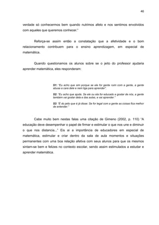 46



verdade só conhecermos bem quando nutrimos afeto e nos sentimos envolvidos
com aqueles que queremos conhecer.”


       Reforça-se assim então a constatação que a afetividade e o bom
relacionamento contribuem para o ensino aprendizagem, em especial de
matemática.


       Quando questionamos os alunos sobre se o jeito do professor ajudaria
aprender matemática, eles responderam:




                    S1: “Eu acho que sim porque se ele for gente ruim com a gente, a gente
                    abusa a cara dele e nem liga para aprender”.

                    S2: “Eu acho que ajuda. Se ele ou ela for educado e gostar de nós, a gente
                    também vai gostar dela e das aulas, e vai aprender.”

                    S3: “É do jeito que é já disse: Se for legal com a gente as coisas fica melhor
                    de entender.”



       Cabe muito bem nestas falas uma citação de Gimeno (2002, p. 110) “A
educação deve desempenhar o papel de firmar e estimular o que nos une e diminuir
o que nos distancia...” Eis ai a importância de educadores em especial de
matemática, estimular e criar dentro da sala de aula momentos e situações
permanentes com uma boa relação afetiva com seus alunos para que os mesmos
sintam-se bem e felizes no contexto escolar, sendo assim estimulados a estudar e
aprender matemática.
 