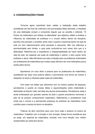 47



5. CONSIDERAÇÕES FINAIS



        Torna-se agora importante fazer validar a realização deste trabalho
acreditando ser ele fruto de vivências e de provocações delas advindas, e resultado
de uma dedicação sincera e consciente daquilo que se acredita e defende. “O
Ensino da matemática com ênfase na afetividade” que objetivou refletir e analisar a
influencia da rotatividade de professor e o vínculo afetivo dentro da disciplina,
permitiu-nos perceber e acreditar ainda mais o quanto é essencial dentro da sala de
aula um bom relacionamento entre educador e educando. Não nos referimos a
permissividade sem limites, a qual pode confundir-se com nosso foco que é a
afetividade. Referimo-nos a importância e indispensabilidade de haver dentro da
sala de aula, em especial nas aulas de matemática o cativar, o bem querer entre
professor e aluno. Não afirmamos ser esta a solução para os problemas enfrentados
por professores de matemática que muitas vezes afirmam ser uma indisciplina pouco
aceita pelos alunos.


        Apontamos um novo olhar e postura para os professores de matemática,
acreditando ser essa nova postura afetiva e permanente uma forma de motivar e
despertar no aluno o interesse pelas aulas de matemática.


        Com base nos dados que obtivemos com os nossos sujeitos de pesquisa,
percebemos o quanto as nossas idéias e argumentações sobre rotatividade e
afetividade se fizeram valer nas falas dos alunos entrevistados. Percebemos nesta e
ainda endossados por grandes autores da área o quanto precisamos reinventar o
jeito de se produzir conhecimento matemático. Defendemos e acreditamos mais
ainda que o vínculo e a permanente presença do professor de matemática muito
contribui para o avanço do aluno na disciplina.


        Trata-se de abrir caminhos para uma nova visão e postura no ensino da
matemática. Trabalhar com a emoção e com emoção. Dessa forma acredita-se que
as aulas, em especial de matemática, tomarão uma nova direção com melhor
receptividade por parte dos alunos.
 