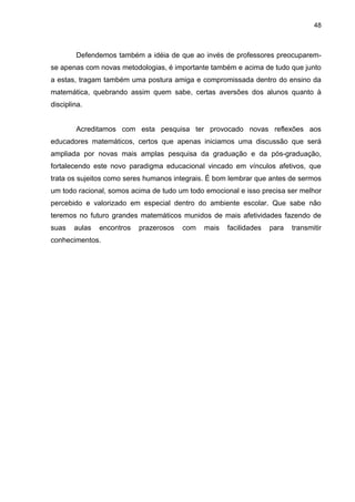 48



        Defendemos também a idéia de que ao invés de professores preocuparem-
se apenas com novas metodologias, é importante também e acima de tudo que junto
a estas, tragam também uma postura amiga e compromissada dentro do ensino da
matemática, quebrando assim quem sabe, certas aversões dos alunos quanto à
disciplina.


        Acreditamos com esta pesquisa ter provocado novas reflexões aos
educadores matemáticos, certos que apenas iniciamos uma discussão que será
ampliada por novas mais amplas pesquisa da graduação e da pós-graduação,
fortalecendo este novo paradigma educacional vincado em vínculos afetivos, que
trata os sujeitos como seres humanos integrais. É bom lembrar que antes de sermos
um todo racional, somos acima de tudo um todo emocional e isso precisa ser melhor
percebido e valorizado em especial dentro do ambiente escolar. Que sabe não
teremos no futuro grandes matemáticos munidos de mais afetividades fazendo de
suas    aulas   encontros   prazerosos   com   mais   facilidades   para   transmitir
conhecimentos.
 