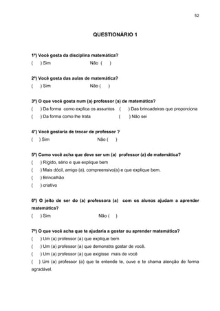 52



                                QUESTIONÁRIO 1


1º) Você gosta da disciplina matemática?
(   ) Sim                    Não (       )


2º) Você gosta das aulas de matemática?
(   ) Sim                    Não (       )


3º) O que você gosta num (a) professor (a) de matemática?
(   ) Da forma como explica os assuntos          (   ) Das brincadeiras que proporciona
(   ) Da forma como lhe trata                    (   ) Não sei


4°) Você gostaria de trocar de professor ?
(   ) Sim                        Não (       )


5º) Como você acha que deve ser um (a) professor (a) de matemática?
(   ) Rígido, sério e que explique bem
(   ) Mais dócil, amigo (a), compreensivo(a) e que explique bem.
(   ) Brincalhão
(   ) criativo


6º) O jeito de ser do (a) professora (a) com os alunos ajudam a aprender
matemática?
(   ) Sim                        Não (       )


7º) O que você acha que te ajudaria a gostar ou aprender matemática?
(   ) Um (a) professor (a) que explique bem
(   ) Um (a) professor (a) que demonstra gostar de você.
(   ) Um (a) professor (a) que exigisse mais de você
(   ) Um (a) professor (a) que te entende te, ouve e te chama atenção de forma
agradável.
 