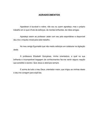 6



                              AGRADECIMENTOS




         Agradecer é louvável e nobre, não sou eu quem agradeço, mas o próprio
trabalho em si que é fruto de esforços, de mentes brilhantes, de mãos amigas.


         Agradeço assim ao professor Jader com seu jeito espontâneo e disponível
deu-me o impulso inicial para este trabalho.


         Ao meu amigo Eguinaldo que não mediu esforços em colaborar na digitação
deste.


         À professora Elizabeth Gonçalves, minha orientadora, a qual na sua
brilhante e incomparável bagagem de conhecimentos fez-me sentir seguro naquilo
que acreditei e escrevi. Que Jesus a abençoe sempre.


         E acima de tudo o meu Deus, orientador maior, que irrigou as minhas ideais
e deu-me coragem para expô-las.
 