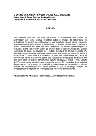 7



O ENSINO DA MATEMÁTICA COM ÊNFASE NA AFETIVIDADE
Autor: Ildemá Tadeu Ferreira do Nascimento
Orientadora: Maria Elizabeth Souza Gonçalves



                                     RESUMO



Este trabalho que tem por título “O Ensino da matemática com ênfase na
afetividade” tem como objetivo investigar sobre o impacto da rotatividade de
professores no ensino da matemática e sua influência dentro desse processo,
refletindo também junto a este, a importância do vínculo afetivo entre professor e
aluno, acreditando ser este um fator motivante no ensino aprendizagem. A
realização deste se deu com alunos da 6ª série B do Colégio Municipal Dr. Ulisses
Gonçalves da Silva, no povoado de Tuiutiba, município de Campo Formoso-BA,
utilizando-se da pesquisa qualitativa, tendo com instrumentos de coleta de dados a
observação, o questionário e a entrevista os quais nos deram maior segurança no
processo de coleta e análise de dados que subsidiaram a discussão da questão em
tela. Com base em autores como Chalita (2001), Tiba (2007), Freire (1996), Gadotti
(2007), entre outros, construímos o referencial teórico. Os resultados deste trabalho
demonstraram que o ensino da matemática, diferente do que convencionou afirmar
precisa ser estabelecido sob bases afetivas e que a mudança abrupta de
professores pode implicar em sérios prejuízos no ensino da matemática.


Palavras-chave: Afetividade. Rotatividade. Aprendizagem matemática.
 