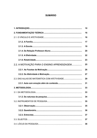 8



                                                    SUMÁRIO




1. INTRODUÇÃO.................................................................................................       10

2. FUNDAMENTAÇÃO TEÓRICA .....................................................................                       16

2.1. O VÍNCULO E AFETIVIDADE.......................................................................                  16

       2.1.2. A Família...........................................................................................   17

       2.1.3. A Escola...........................................................................................    19

       2.1.4. Da Relação Professor-Aluno..........................................................                   20

       2.1.5. A Efetividade....................................................................................      22

       2.1.6. Rotatividade.....................................................................................      23

2.2. A MOTIVAÇÃO PARA O ENSINO APRENDIZAGEM................                                                          25

       2.2.1. As Facetas da Motivação................................................................                26

       2.2.2. Da Afetividade à Motivação............................................................                 27

2.3. DAS AULAS DE MATEMÁTICA COM AFETIVIDADE..................................                                       29

       2.3.1. Aula com emoção além do conteúdo............................................                           31

3. METODOLOGIA..............................................................................................         33

3.1. DA METODOLOGIA......................................................................................            33

       3.1.2. Da natureza da pesquisa.................................................................               34

3.2. INSTRUMENTOS DE PESQUISA................................................................                        35

       3.2.1. Observação......................................................................................       35

       3.2.2. Questionário.....................................................................................      36

       3.2.3. Entrevista..........................................................................................   37

3.3. SUJEITOS.....................................................................................................   37

3.4. LÓCUS DA PESQUISA.................................................................................              38
 
