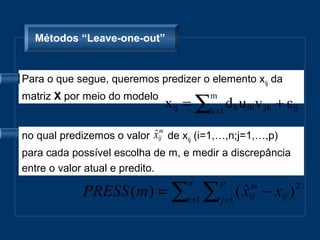 Métodos “Leave-one-out”


Para o que segue, queremos predizer o elemento xij da

                              x ij = ∑k =1 d k u ik v jk + ε ij
matriz X por meio do modelo              m



no qual predizemos o valor ˆm
                           xij de xij (i=1,…,n;j=1,…,p)
para cada possível escolha de m, e medir a discrepância
entre o valor atual e predito.

             PRESS ( m ) = ∑i =1 ∑ j =1 ( x
                                   n         p
                                          ˆij − xij ) 2
                                            m
 
