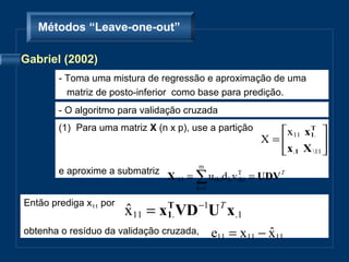 Métodos “Leave-one-out”

Gabriel (2002)
        - Toma uma mistura de regressão e aproximação de uma
          matriz de posto-inferior como base para predição.
        - O algoritmo para validação cruzada
        (1) Para uma matriz X (n x p), use a partição      x11 x1. 
                                                                 T
                                                         X=          
                                                           x.1 X 11 
                                         m
        e aproxime a submatriz
                                 X 11 = ∑ u (k)d k v T = UDV T
                                                      (k)
                                        k =1

Então prediga x11 por
                        x11 = x1. VD −1UT x.1
                        ˆ      T

obtenha o resíduo da validação cruzada,        e11 = x11 − x11
                                                           ˆ
 