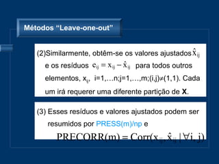 Métodos “Leave-one-out”


                                                  ˆ
   (2)Similarmente, obtêm-se os valores ajustados x ij
     e os resíduos eij = x ij − x ij para todos outros
                                ˆ
     elementos, xij, i=1,…n;j=1,…,m;(i,j)≠(1,1). Cada
     um irá requerer uma diferente partição de X.

   (3) Esses resíduos e valores ajustados podem ser
      resumidos por PRESS(m)/np e
         PRECORR(m) = Corr(x ij , x ij | ∀i, j)
                                  ˆ
 