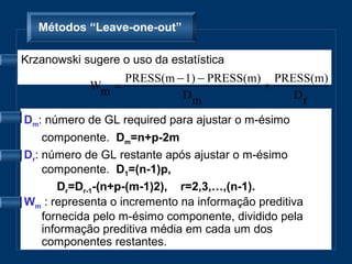 Métodos “Leave-one-out”

Krzanowski sugere o uso da estatística
                 PRESS(m − 1) − PRESS(m) PRESS(m)
            Wm =                        ÷
                          Dm                Dr

Dm: número de GL required para ajustar o m-ésimo
    componente. Dm=n+p-2m
Dr: número de GL restante após ajustar o m-ésimo
    componente. D1=(n-1)p,
       Dr=Dr-1-(n+p-(m-1)2), r=2,3,…,(n-1).
Wm : representa o incremento na informação preditiva
    fornecida pelo m-ésimo componente, dividido pela
    informação preditiva média em cada um dos
    componentes restantes.
 