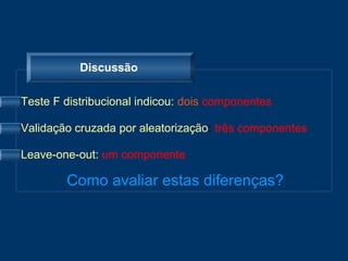 Discussão

Teste F distribucional indicou: dois componentes

Validação cruzada por aleatorização: três componentes

Leave-one-out: um componente

        Como avaliar estas diferenças?
 