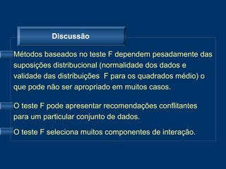Discussão

Métodos baseados no teste F dependem pesadamente das
suposições distribucional (normalidade dos dados e
validade das distribuições F para os quadrados médio) o
que pode não ser apropriado em muitos casos.

O teste F pode apresentar recomendações conflitantes
para um particular conjunto de dados.

O teste F seleciona muitos componentes de interação.
 