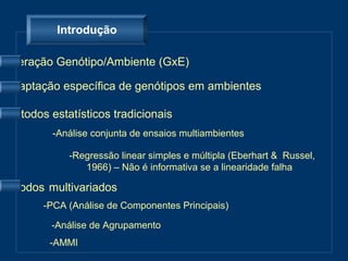 Introdução

Interação Genótipo/Ambiente (GxE)

Adaptação específica de genótipos em ambientes

Métodos estatísticos tradicionais
         -Análise conjunta de ensaios multiambientes

            -Regressão linear simples e múltipla (Eberhart & Russel,
               1966) – Não é informativa se a linearidade falha

Métodos multivariados
       -PCA (Análise de Componentes Principais)

         -Análise de Agrupamento
        -AMMI
 
