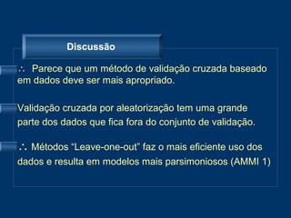 Discussão

∴ Parece que um método de validação cruzada baseado
em dados deve ser mais apropriado.

Validação cruzada por aleatorização tem uma grande
parte dos dados que fica fora do conjunto de validação.

∴ Métodos “Leave-one-out” faz o mais eficiente uso dos
dados e resulta em modelos mais parsimoniosos (AMMI 1)
 
