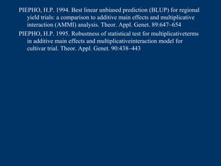 PIEPHO, H.P. 1994. Best linear unbiased prediction (BLUP) for regional
   yield trials: a comparison to additive main effects and multiplicative
   interaction (AMMI) analysis. Theor. Appl. Genet. 89:647–654
PIEPHO, H.P. 1995. Robustness of statistical test for multiplicativeterms
   in additive main effects and multiplicativeinteraction model for
   cultivar trial. Theor. Appl. Genet. 90:438–443
 