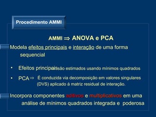 Procedimento AMMI


                  AMMI ⇒ ANOVA e PCA
Modela efeitos principais e interação de uma forma
   sequencial

•   Efeitos principaissão estimados usando mínimos quadrados
                   ⇒

•   PCA ⇒ É conduzida via decomposição em valores singulares
            (DVS) aplicado á matriz residual de interação.

Incorpora componentes aditivos e multiplicativos em uma
     análise de mínimos quadrados integrada e poderosa
 