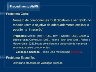 Procedimento AMMI

Problema Geral

    Número de componentes multiplicativos a ser retido no
    modelo (com o objetivo de adequadamente explicar o
    padrão na interação)
    Propostas: Mandel (1961, 1969, 1971), Gollob (1968), Gauch &
    Zobel (1988), Cornelius (1993), Piepho (1994 and 1995). Fisher e
    Mackenzie (1923).Todas consideram a proporção de variância
    acumulada pelos componentes.
      Validação-Cruzada – como uma metodologia preditiva.

Problema Específico
    Otimizar o processo de validação cruzada
 