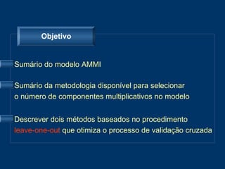Objetivo


Sumário do modelo AMMI

Sumário da metodologia disponível para selecionar
o número de componentes multiplicativos no modelo


Descrever dois métodos baseados no procedimento
leave-one-out que otimiza o processo de validação cruzada
 