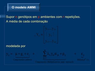 O modelo AMMI


Supor n genótipos em p ambientes com r repetições.
A média de cada combinação




modelada por
                                     m
y ij = µ + g i + e j +
        
                                  ∑λ
                                    k =1
                                         γ α jk + ρ ij
                                           k ik                          +         ε ij
                                                                                   
     Componentes aditivos                                             NID ( 0 ,σ 2 / r )
                            Componentes Multiplicativos para interação
 