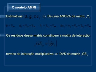O modelo AMMI

Estimativas:    µ, g i e e j       ⇒ De uma ANOVA da matriz nYp

µ = y ••
ˆ          g i = y i • − y ••
           ˆ                    e j = y • j − y ••
                                ˆ                    geij = y ij − y i• − y • j + y ••
                                                     ˆ


Os resíduos dessa matriz constituem a matriz de interação:




termos da interação multiplicativa ⇒ DVS da matriz nGEp
 