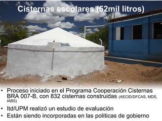 Cisternas escolares (52mil litros)
• Proceso iniciado en el Programa Cooperación Cisternas
BRA 007-B, con 832 cisternas construidas (AECID/DFCAS, MDS,
IABS)
• Itd/UPM realizó un estudio de evaluación
• Están siendo incorporadas en las políticas de gobierno
 