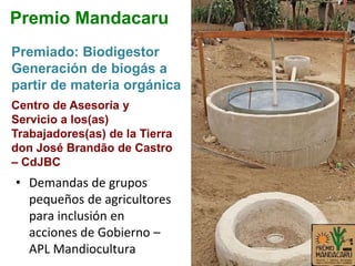 • Demandas de grupos
pequeños de agricultores
para inclusión en
acciones de Gobierno –
APL Mandiocultura
Premiado: Biodigestor
Generación de biogás a
partir de materia orgánica
Premio Mandacaru
Centro de Asesoría y
Servicio a los(as)
Trabajadores(as) de la Tierra
don José Brandão de Castro
– CdJBC
 