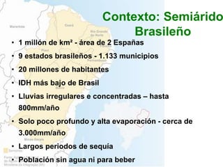 • 1 millón de km² - área de 2 Españas
• 9 estados brasileños - 1.133 municipios
• 20 millones de habitantes
• IDH más bajo de Brasil
• Lluvias irregulares e concentradas – hasta
800mm/año
• Solo poco profundo y alta evaporación - cerca de
3.000mm/año
• Largos periodos de sequía
• Población sin agua ni para beber
Contexto: Semiárido
Brasileño
 