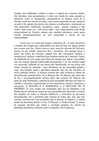 Tempo: ente indefinido e infinito, o antes e o depois de si mesmo; tempo:
frio absoluto, sem pensamentos, é como um estado de coma quando se
adormece como se entorpecido, entregando-se ao próprio vazio de si
mesmo, como um retorno ao útero, como numa regressão em que sentimos
na pele o frio gelado do retorno, dos átomos se desfazendo e retornando ao
caos primordial, indefinido, incorpóreo, vazio... porque voltamos a não
existir. Nem como ser... nem como nada... nem corpo/matéria, nem fluído
transcendental de Espírito, porque este, também adormece, como quem
cochila momentaneamente no colo primordial e etéreo da sua
imaterialidade.
Assim era e é a noite dos tempos, caríssimos Iir:. A noite misteriosa
e infinita dos tempos que ainda habita nos dias de hoje em alguns pontos
dos cosmos sem fim. Assim estava o caos, antes do advento do Universo,
imerso na sua solidão silenciosa, fria e aterradora. Isso porque existe o
terror nas noites dos homens, quando eles não conseguem explicar o
inexplicável e definir o indefinido que habitam dentro de si mesmos. Então,
da amplitude do caos surge uma faísca de energia que sequer é percebida,
mas ela emerge daquele redemoinho desordenado e na sua essência pagã
vai crescendo, inflando na sua massa não identificada, na sua frieza sem
forma, ausente de conteúdo - nem substância, na sua imensidão gelada e
cega, sem direção, igual à ignorância daqueles que não são iniciados na
nossa Sublime Ordem:. O homem comum não sabe orientar-se diante do
desconhecido, nenhum deles. Já os Maçons não. Os Maçons são outra elite
de Ser e consequentemente terrores neles não existem. Os Maçons são
antes de tudo Iluminados e pautam-se pela serenidade absoluta em todos os
sentidos e direções, caracterizada na sua consciência cósmica, silenciosa e
onisciente. O MAÇOM É A HARMONIA E O REFLEXO DE SI
PRÓPRIO! As suas sendas são iluminadas pela luz da Sabedoria e da
Razão que já existiam no tempo do caos primordial que antecedeu a criação
dos mundos, de todos os mundos habitáveis e civilizados de universos
desconhecidos até o momento pela maioria de todos nós, mas que eles
existem, existem sim! Este postulado não se discute! O Maçom é a ordem
dentro da desordem. Razão e Caos. O Maçom é a Ordem Exata! A síntese
da equação absoluta que traduz o resultado perpétuo do cálculo da
plenitude geométrica existente entre o Esquadro e do Compasso.
 