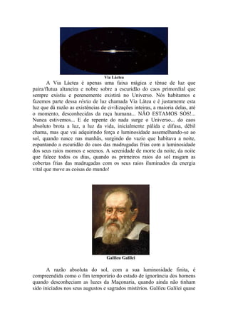 Via Láctea
A Via Láctea é apenas uma faixa mágica e tênue de luz que
paira/flutua altaneira e nobre sobre a escuridão do caos primordial que
sempre existiu e perenemente existirá no Universo. Nós habitamos e
fazemos parte dessa réstia de luz chamada Via Látea e é justamente esta
luz que dá razão as existências de civilizações inteiras, a maioria delas, até
o momento, desconhecidas da raça humana... NÃO ESTAMOS SÓS!...
Nunca estivemos... E de repente do nada surge o Universo... do caos
absoluto brota a luz, a luz da vida, inicialmente pálida e difusa, débil
chama, mas que vai adquirindo força e luminosidade assemelhando-se ao
sol, quando nasce nas manhãs, surgindo do vazio que habitava a noite,
espantando a escuridão do caos das madrugadas frias com a luminosidade
dos seus raios mornos e serenos. A serenidade de morte da noite, da noite
que falece todos os dias, quando os primeiros raios do sol rasgam as
cobertas frias das madrugadas com os seus raios iluminados da energia
vital que move as coisas do mundo!
Galileu Galilei
A razão absoluta do sol, com a sua luminosidade finita, é
compreendida como o fim temporário do estado de ignorância dos homens
quando desconheciam as luzes da Maçonaria, quando ainda não tinham
sido iniciados nos seus augustos e sagrados mistérios. Galileu Galilei quase
 