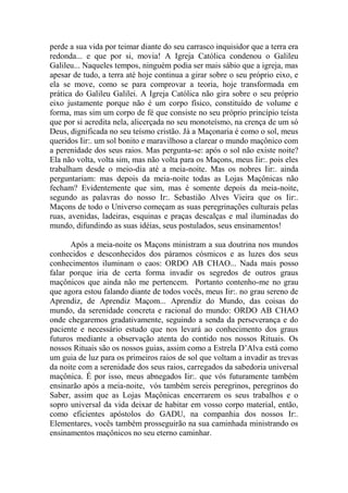 perde a sua vida por teimar diante do seu carrasco inquisidor que a terra era
redonda... e que por si, movia! A Igreja Católica condenou o Galileu
Galileu... Naqueles tempos, ninguém podia ser mais sábio que a igreja, mas
apesar de tudo, a terra até hoje continua a girar sobre o seu próprio eixo, e
ela se move, como se para comprovar a teoria, hoje transformada em
prática do Galileu Galilei. A Igreja Católica não gira sobre o seu próprio
eixo justamente porque não é um corpo físico, constituído de volume e
forma, mas sim um corpo de fé que consiste no seu próprio princípio teísta
que por si acredita nela, alicerçada no seu monoteísmo, na crença de um só
Deus, dignificada no seu teísmo cristão. Já a Maçonaria é como o sol, meus
queridos Iir:. um sol bonito e maravilhoso a clarear o mundo maçônico com
a perenidade dos seus raios. Mas pergunta-se: após o sol não existe noite?
Ela não volta, volta sim, mas não volta para os Maçons, meus Iir:. pois eles
trabalham desde o meio-dia até a meia-noite. Mas os nobres Iir:. ainda
perguntariam: mas depois da meia-noite todas as Lojas Maçônicas não
fecham? Evidentemente que sim, mas é somente depois da meia-noite,
segundo as palavras do nosso Ir:. Sebastião Alves Vieira que os Iir:.
Maçons de todo o Universo começam as suas peregrinações culturais pelas
ruas, avenidas, ladeiras, esquinas e praças descalças e mal iluminadas do
mundo, difundindo as suas idéias, seus postulados, seus ensinamentos!
Após a meia-noite os Maçons ministram a sua doutrina nos mundos
conhecidos e desconhecidos dos páramos cósmicos e as luzes dos seus
conhecimentos iluminam o caos: ORDO AB CHAO... Nada mais posso
falar porque iria de certa forma invadir os segredos de outros graus
maçônicos que ainda não me pertencem. Portanto contenho-me no grau
que agora estou falando diante de todos vocês, meus Iir:. no grau sereno de
Aprendiz, de Aprendiz Maçom... Aprendiz do Mundo, das coisas do
mundo, da serenidade concreta e racional do mundo: ORDO AB CHAO
onde chegaremos gradativamente, seguindo a senda da perseverança e do
paciente e necessário estudo que nos levará ao conhecimento dos graus
futuros mediante a observação atenta do contido nos nossos Rituais. Os
nossos Rituais são os nossos guias, assim como a Estrela D’Alva está como
um guia de luz para os primeiros raios de sol que voltam a invadir as trevas
da noite com a serenidade dos seus raios, carregados da sabedoria universal
maçônica. É por isso, meus abnegados Iir:. que vós futuramente também
ensinarão após a meia-noite, vós também sereis peregrinos, peregrinos do
Saber, assim que as Lojas Maçônicas encerrarem os seus trabalhos e o
sopro universal da vida deixar de habitar em vosso corpo material, então,
como eficientes apóstolos do GADU, na companhia dos nossos Ir:.
Elementares, vocês também prosseguirão na sua caminhada ministrando os
ensinamentos maçônicos no seu eterno caminhar.
 
