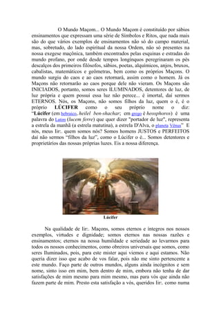 O Mundo Maçom... O Mundo Maçom é constituído por sábios
ensinamentos que expressam uma série de Símbolos e Ritos, que nada mais
são do que vários exemplos de ensinamentos não só do campo material,
mas, sobretudo, do lado espiritual da nossa Ordem, não só presentes na
nossa exegese maçônica, também encontrados pelas esquinas e estradas do
mundo profano, por onde desde tempos longínquos peregrinaram os pés
descalços dos primeiros filósofos, sábios, poetas, alquímicos, anjos, bruxos,
cabalistas, matemáticos e geômetras, bem como os próprios Maçons. O
mundo surgiu do caos e ao caos retornará, assim como o homem. Já os
Maçons não retornarão ao caos porque dele não vieram. Os Maçons são
INICIADOS, portanto, somos seres ILUMINADOS, detentores de luz, de
luz própria e quem possui essa luz não perece... é imortal, daí sermos
ETERNOS. Nós, os Maçons, não somos filhos da luz, quem o é, é o
próprio LÚCIFER como o seu próprio nome o diz:
“Lúcifer (em hebraico, heilel ben-shachar; em grego é heosphoros) é uma
palavra do Latim (lucem ferre) que quer dizer "portador de luz", representa
a estrela da manhã (a estrela matutina), a estrela D'Alva, o planeta Vênus” E
nós, meus Iir:. quem somos nós? Somos homens JUSTOS e PERFEITOS
daí não sermos “filhos da luz”, como o Lúcifer o é... Somos detentores e
proprietários das nossas próprias luzes. Eis a nossa diferença.
Lúcifer
Na qualidade de Iir:. Maçons, somos eternos e íntegros nos nossos
exemplos, virtudes e dignidade; somos eternos nas nossas razões e
ensinamentos; eternos na nossa humildade e seriedade ao levarmos para
todos os nossos conhecimentos, como obreiros universais que somos, como
seres Iluminados, pois, para este mister aqui viemos e aqui estamos. Não
queria dizer isso que acabo de vos falar, pois não me sinto pertencente a
este mundo. Faço parte de outros mundos, alguns ainda incógnitos e sem
nome, sinto isso em mim, bem dentro de mim, embora não tenha de dar
satisfações de mim mesmo para mim mesmo, mas para vós que ainda não
fazem parte de mim. Presto esta satisfação a vós, queridos Iir:. como numa
 