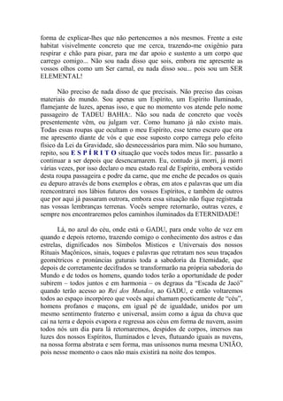 forma de explicar-lhes que não pertencemos a nós mesmos. Frente a este
habitat visivelmente concreto que me cerca, trazendo-me oxigênio para
respirar e chão para pisar, para me dar apoio e sustento a um corpo que
carrego comigo... Não sou nada disso que sois, embora me apresente as
vossos olhos como um Ser carnal, eu nada disso sou... pois sou um SER
ELEMENTAL!
Não preciso de nada disso de que precisais. Não preciso das coisas
materiais do mundo. Sou apenas um Espírito, um Espírito Iluminado,
flamejante de luzes, apenas isso, e que no momento vos atende pelo nome
passageiro de TADEU BAHIA:. Não sou nada de concreto que vocês
presentemente vêm, ou julgam ver. Como humano já não existo mais.
Todas essas roupas que ocultam o meu Espírito, esse terno escuro que ora
me apresento diante de vós e que esse suposto corpo carrega pelo efeito
físico da Lei da Gravidade, são desnecessários para mim. Não sou humano,
repito, sou E S P Í R I T O situação que vocês todos meus Iir:. passarão a
continuar a ser depois que desencarnarem. Eu, contudo já morri, já morri
várias vezes, por isso declaro o meu estado real de Espírito, embora vestido
desta roupa passageira e podre da carne, que me enche de pecados os quais
eu depuro através de bons exemplos e obras, em atos e palavras que um dia
reencontrarei nos lábios futuros dos vossos Espíritos, e também de outros
que por aqui já passaram outrora, embora essa situação não fique registrada
nas vossas lembranças terrenas. Vocês sempre retornarão, outras vezes, e
sempre nos encontraremos pelos caminhos iluminados da ETERNIDADE!
Lá, no azul do céu, onde está o GADU, para onde volto de vez em
quando e depois retorno, trazendo comigo o conhecimento dos astros e das
estrelas, dignificados nos Símbolos Místicos e Universais dos nossos
Rituais Maçônicos, sinais, toques e palavras que retratam nos seus traçados
geométricos e pronúncias guturais toda a sabedoria da Eternidade, que
depois de corretamente decifrados se transformarão na própria sabedoria do
Mundo e de todos os homens, quando todos terão a oportunidade de poder
subirem – todos juntos e em harmonia – os degraus da “Escada de Jacó”
quando terão acesso ao Rei dos Mundos, ao GADU, e então voltaremos
todos ao espaço incorpóreo que vocês aqui chamam poeticamente de “céu”,
homens profanos e maçons, em igual pé de igualdade, unidos por um
mesmo sentimento fraterno e universal, assim como a água da chuva que
cai na terra e depois evapora e regressa aos céus em forma de nuvem, assim
todos nós um dia para lá retornaremos, despidos de corpos, imersos nas
luzes dos nossos Espíritos, Iluminados e leves, flutuando iguais as nuvens,
na nossa forma abstrata e sem forma, mas uníssonos numa mesma UNIÃO,
pois nesse momento o caos não mais existirá na noite dos tempos.
 