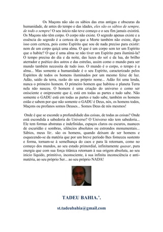 Os Maçons não são os sábios das eras antigas e obscuras da
humanidade, de antes do tempo e das idades, eles são os sábios de sempre,
de todo o sempre! O seu início não teve começo e o seu fim jamais existirá.
Os Maçons não têm corpo. O corpo não existe. O segredo apenas existe e a
essência do segredo é a certeza de que a Morte também não existe, digo
isso com certeza, pois como Espírito que sou de nada preciso para existir:
nem de um corpo quiçá uma alma. O que é um corpo sem ter um Espírito
que o habite? O que é uma alma se não tiver um Espírito para iluminá-la?
O tempo precisa do dia e da noite, das luzes do sol e da lua, do brilho
aterrador e poético dos astros e das estrelas, assim como o mundo para ser
mundo também necessita de tudo isso. O mundo é o corpo, o tempo é a
alma... Mas somente a humanidade é o seu Espírito, caracterizado pelos
Espíritos de todos os homens iluminados por um mesmo feixe de luz.
Adão, saído da terra, razão do seu próprio nome... Adão foi uma lenda,
nunca o primeiro homem. O primeiro homem que habitou o planeta Terra
nela não nasceu. O homem é uma criação do universo e como ser
onisciente e onipresente que é, está em todas as partes e tudo sabe. Não
somente o GADU está em todas as partes e tudo sabe, também os homens
estão e sabem por que não somente o GADU é Deus, nós, os homens todos,
Maçons ou profanos somos Deuses... Somos Deus de nós mesmos!
Onde é que se esconde a profundidade das coisas, de todas as coisas? Onde
está escondida a sabedoria do Universo? O Universo não tem sabedoria...
Ele tem formas abstratas e indefinidas, espaços claros ou escuros, nuances
de escuridão e sombras, silêncios absolutos ou estrondos monumentais...
Sábios, meus Iir:. são os homens, quando deixam de ser homens e
esquecendo-se da matéria que por um breve período lhes forneceu sustento
e forma, tornam-se à semelhança do caos e para lá retornam, como no
começo dos mundos, ao seu estado primordial, infinitamente quasar, pura
energia que com sua força titânica retornam à sua origem absoluta, ao seu
início líquido, primitivo, inconsciente, à sua infinita inconsciência e anti-
matéria, ao seu próprio Ser... ao seu próprio NADA!
TADEU BAHIA.’.
st.tadeubahia@gmail.com
 